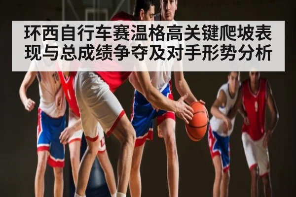 环西自行车赛温格高关键爬坡表现与总成绩争夺及对手形势分析