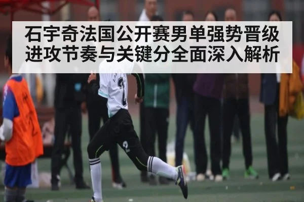 石宇奇法国公开赛男单强势晋级进攻节奏与关键分全面深入解析