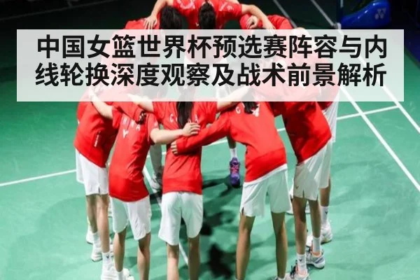 中国女篮世界杯预选赛阵容与内线轮换深度观察及战术前景解析